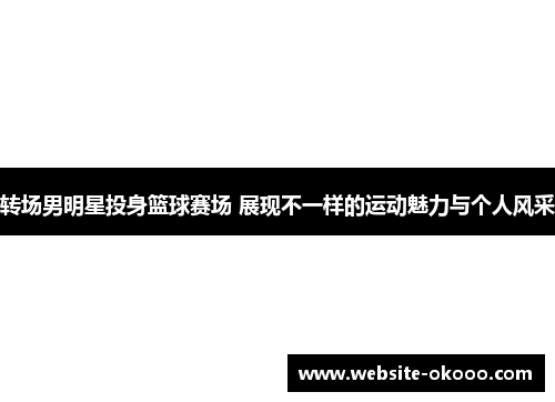 转场男明星投身篮球赛场 展现不一样的运动魅力与个人风采